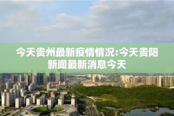 今天贵州最新疫情情况:今天贵阳新闻最新消息今天 今天贵州最新疫情情况:今天贵阳新闻最新消息今天