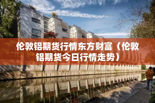 伦敦铝期货行情东方财富（伦敦铝期货今日行情走势）