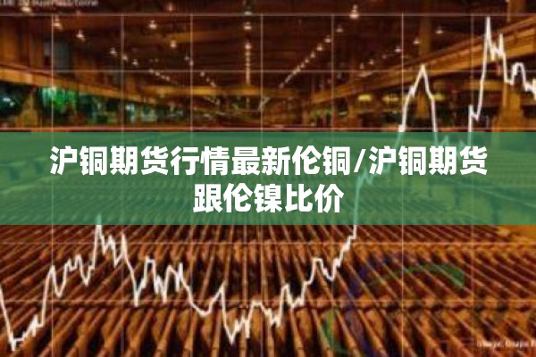 沪铜期货行情最新伦铜/沪铜期货跟伦镍比价