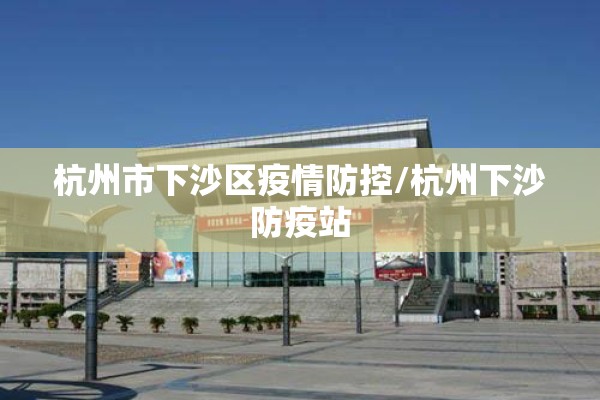 杭州市下沙区疫情防控/杭州下沙防疫站 杭州市下沙区疫情防控/杭州下沙防疫站