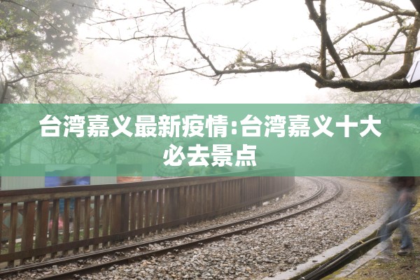 台湾嘉义最新疫情:台湾嘉义十大必去景点 台湾嘉义最新疫情:台湾嘉义十大必去景点
